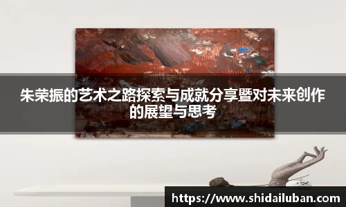 朱荣振的艺术之路探索与成就分享暨对未来创作的展望与思考